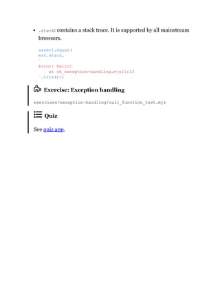 .stack: contains a stack trace. It is supported by all mainstream
browsers.
Exercise: Exception handling
exercises/exception-handling/call_function_test.mjs
Quiz
See quiz app.
assert.equal(
err.stack,
`
Error: Hello!
at ch_exception-handling.mjs:1:13
`.trim());
 