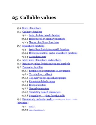 25 Callable values
25.1 Kinds of functions
25.2 Ordinary functions
25.2.1 Parts of a function declaration
25.2.2 Roles played by ordinary functions
25.2.3 Names of ordinary functions
25.3 Specialized functions
25.3.1 Specialized functions are still functions
25.3.2 Recommendation: prefer specialized functions
25.3.3 Arrow functions
25.4 More kinds of functions and methods
25.5 Returning values from functions and methods
25.6 Parameter handling
25.6.1 Terminology: parameters vs. arguments
25.6.2 Terminology: callback
25.6.3 Too many or not enough arguments
25.6.4 Parameter default values
25.6.5 Rest parameters
25.6.6 Named parameters
25.6.7 Simulating named parameters
25.6.8 Spreading (...) into function calls
25.7 Dynamically evaluating code: eval(), new Function()
(advanced)
25.7.1 eval()
25.7.2 new Function()
 