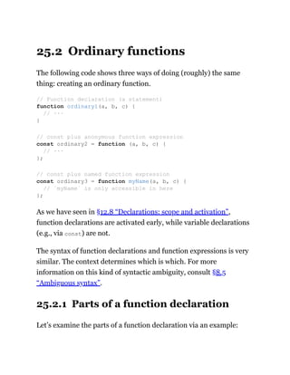 25.2 Ordinary functions
The following code shows three ways of doing (roughly) the same
thing: creating an ordinary function.
As we have seen in §12.8 “Declarations: scope and activation”,
function declarations are activated early, while variable declarations
(e.g., via const) are not.
The syntax of function declarations and function expressions is very
similar. The context determines which is which. For more
information on this kind of syntactic ambiguity, consult §8.5
“Ambiguous syntax”.
25.2.1 Parts of a function declaration
Let’s examine the parts of a function declaration via an example:
// Function declaration (a statement)
function ordinary1(a, b, c) {
// ···
}
// const plus anonymous function expression
const ordinary2 = function (a, b, c) {
// ···
};
// const plus named function expression
const ordinary3 = function myName(a, b, c) {
// `myName` is only accessible in here
};
 