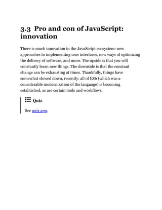 3.3 Pro and con of JavaScript:
innovation
There is much innovation in the JavaScript ecosystem: new
approaches to implementing user interfaces, new ways of optimizing
the delivery of software, and more. The upside is that you will
constantly learn new things. The downside is that the constant
change can be exhausting at times. Thankfully, things have
somewhat slowed down, recently: all of ES6 (which was a
considerable modernization of the language) is becoming
established, as are certain tools and workflows.
Quiz
See quiz app.
 