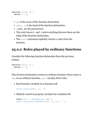add is the name of the function declaration.
add(x, y) is the head of the function declaration.
x and y are the parameters.
The curly braces ({ and }) and everything between them are the
body of the function declaration.
The return statement explicitly returns a value from the
function.
25.2.2 Roles played by ordinary functions
Consider the following function declaration from the previous
section:
This function declaration creates an ordinary function whose name is
add. As an ordinary function, add() can play three roles:
Real function: invoked via a function call.
Method: stored in property, invoked via a method call.
function add(x, y) {
return x + y;
}
function add(x, y) {
return x + y;
}
assert.equal(add(2, 1), 3);
const obj = { addAsMethod: add };
assert.equal(obj.addAsMethod(2, 4), 6); // (A)
 