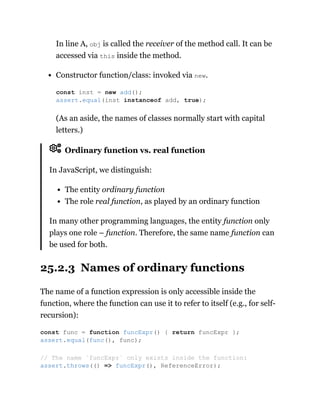 In line A, obj is called the receiver of the method call. It can be
accessed via this inside the method.
Constructor function/class: invoked via new.
(As an aside, the names of classes normally start with capital
letters.)
Ordinary function vs. real function
In JavaScript, we distinguish:
The entity ordinary function
The role real function, as played by an ordinary function
In many other programming languages, the entity function only
plays one role – function. Therefore, the same name function can
be used for both.
25.2.3 Names of ordinary functions
The name of a function expression is only accessible inside the
function, where the function can use it to refer to itself (e.g., for self-
recursion):
const inst = new add();
assert.equal(inst instanceof add, true);
const func = function funcExpr() { return funcExpr };
assert.equal(func(), func);
// The name `funcExpr` only exists inside the function:
assert.throws(() => funcExpr(), ReferenceError);
 