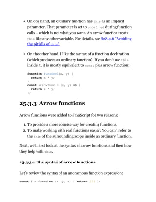 On one hand, an ordinary function has this as an implicit
parameter. That parameter is set to undefined during function
calls – which is not what you want. An arrow function treats
this like any other variable. For details, see §28.4.6 “Avoiding
the pitfalls of this”.
On the other hand, I like the syntax of a function declaration
(which produces an ordinary function). If you don’t use this
inside it, it is mostly equivalent to const plus arrow function:
25.3.3 Arrow functions
Arrow functions were added to JavaScript for two reasons:
1. To provide a more concise way for creating functions.
2. To make working with real functions easier: You can’t refer to
the this of the surrounding scope inside an ordinary function.
Next, we’ll first look at the syntax of arrow functions and then how
they help with this.
25.3.3.1 The syntax of arrow functions
Let’s review the syntax of an anonymous function expression:
function funcDecl(x, y) {
return x * y;
}
const arrowFunc = (x, y) => {
return x * y;
};
const f = function (x, y, z) { return 123 };
 