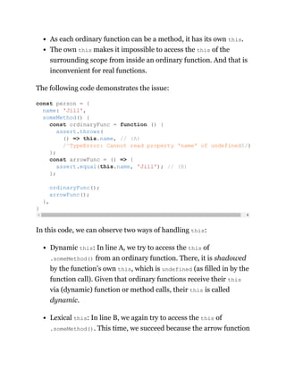 As each ordinary function can be a method, it has its own this.
The own this makes it impossible to access the this of the
surrounding scope from inside an ordinary function. And that is
inconvenient for real functions.
The following code demonstrates the issue:
In this code, we can observe two ways of handling this:
Dynamic this: In line A, we try to access the this of
.someMethod() from an ordinary function. There, it is shadowed
by the function’s own this, which is undefined (as filled in by the
function call). Given that ordinary functions receive their this
via (dynamic) function or method calls, their this is called
dynamic.
Lexical this: In line B, we again try to access the this of
.someMethod(). This time, we succeed because the arrow function
const person = {
name: 'Jill',
someMethod() {
const ordinaryFunc = function () {
assert.throws(
() => this.name, // (A)
/^TypeError: Cannot read property 'name' of undefined$/)
};
const arrowFunc = () => {
assert.equal(this.name, 'Jill'); // (B)
};
ordinaryFunc();
arrowFunc();
},
}
 