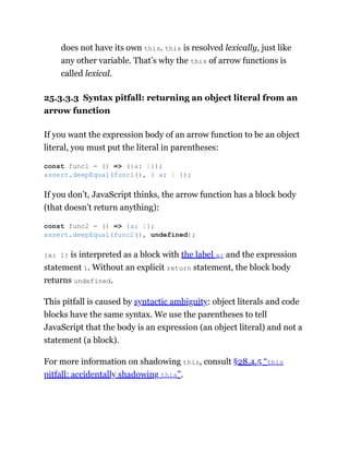 does not have its own this. this is resolved lexically, just like
any other variable. That’s why the this of arrow functions is
called lexical.
25.3.3.3 Syntax pitfall: returning an object literal from an
arrow function
If you want the expression body of an arrow function to be an object
literal, you must put the literal in parentheses:
If you don’t, JavaScript thinks, the arrow function has a block body
(that doesn’t return anything):
{a: 1} is interpreted as a block with the label a: and the expression
statement 1. Without an explicit return statement, the block body
returns undefined.
This pitfall is caused by syntactic ambiguity: object literals and code
blocks have the same syntax. We use the parentheses to tell
JavaScript that the body is an expression (an object literal) and not a
statement (a block).
For more information on shadowing this, consult §28.4.5 “this
pitfall: accidentally shadowing this”.
const func1 = () => ({a: 1});
assert.deepEqual(func1(), { a: 1 });
const func2 = () => {a: 1};
assert.deepEqual(func2(), undefined);
 
