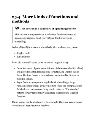 25.4 More kinds of functions and
methods
This section is a summary of upcoming content
This section mainly serves as a reference for the current and
upcoming chapters. Don’t worry if you don’t understand
everything.
So far, all (real) functions and methods, that we have seen, were:
Single-result
Synchronous
Later chapters will cover other modes of programming:
Iteration treats objects as containers of data (so-called iterables)
and provides a standardized way for retrieving what is inside
them. If a function or a method returns an iterable, it returns
multiple values.
Asynchronous programming deals with handling a long-
running computation. You are notified when the computation is
finished and can do something else in between. The standard
pattern for asynchronously delivering single results is called
Promise.
These modes can be combined – for example, there are synchronous
iterables and asynchronous iterables.
 