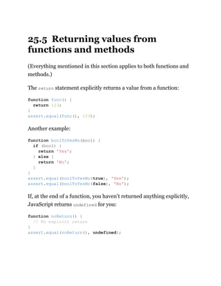 25.5 Returning values from
functions and methods
(Everything mentioned in this section applies to both functions and
methods.)
The return statement explicitly returns a value from a function:
Another example:
If, at the end of a function, you haven’t returned anything explicitly,
JavaScript returns undefined for you:
function func() {
return 123;
}
assert.equal(func(), 123);
function boolToYesNo(bool) {
if (bool) {
return 'Yes';
} else {
return 'No';
}
}
assert.equal(boolToYesNo(true), 'Yes');
assert.equal(boolToYesNo(false), 'No');
function noReturn() {
// No explicit return
}
assert.equal(noReturn(), undefined);
 