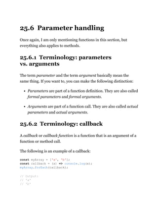 25.6 Parameter handling
Once again, I am only mentioning functions in this section, but
everything also applies to methods.
25.6.1 Terminology: parameters
vs. arguments
The term parameter and the term argument basically mean the
same thing. If you want to, you can make the following distinction:
Parameters are part of a function definition. They are also called
formal parameters and formal arguments.
Arguments are part of a function call. They are also called actual
parameters and actual arguments.
25.6.2 Terminology: callback
A callback or callback function is a function that is an argument of a
function or method call.
The following is an example of a callback:
const myArray = ['a', 'b'];
const callback = (x) => console.log(x);
myArray.forEach(callback);
// Output:
// 'a'
// 'b'
 
