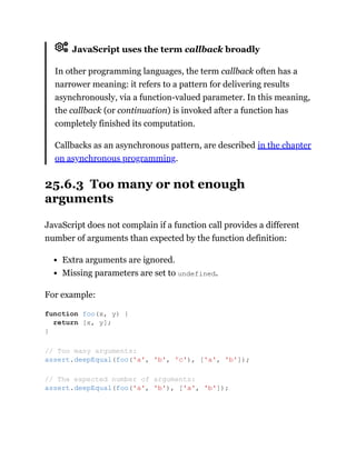 JavaScript uses the term callback broadly
In other programming languages, the term callback often has a
narrower meaning: it refers to a pattern for delivering results
asynchronously, via a function-valued parameter. In this meaning,
the callback (or continuation) is invoked after a function has
completely finished its computation.
Callbacks as an asynchronous pattern, are described in the chapter
on asynchronous programming.
25.6.3 Too many or not enough
arguments
JavaScript does not complain if a function call provides a different
number of arguments than expected by the function definition:
Extra arguments are ignored.
Missing parameters are set to undefined.
For example:
function foo(x, y) {
return [x, y];
}
// Too many arguments:
assert.deepEqual(foo('a', 'b', 'c'), ['a', 'b']);
// The expected number of arguments:
assert.deepEqual(foo('a', 'b'), ['a', 'b']);
 