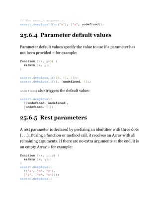 25.6.4 Parameter default values
Parameter default values specify the value to use if a parameter has
not been provided – for example:
undefined also triggers the default value:
25.6.5 Rest parameters
A rest parameter is declared by prefixing an identifier with three dots
(...). During a function or method call, it receives an Array with all
remaining arguments. If there are no extra arguments at the end, it is
an empty Array – for example:
// Not enough arguments:
assert.deepEqual(foo('a'), ['a', undefined]);
function f(x, y=0) {
return [x, y];
}
assert.deepEqual(f(1), [1, 0]);
assert.deepEqual(f(), [undefined, 0]);
assert.deepEqual(
f(undefined, undefined),
[undefined, 0]);
function f(x, ...y) {
return [x, y];
}
assert.deepEqual(
f('a', 'b', 'c'),
['a', ['b', 'c']]);
assert.deepEqual(
 