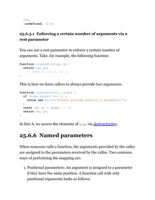 25.6.5.1 Enforcing a certain number of arguments via a
rest parameter
You can use a rest parameter to enforce a certain number of
arguments. Take, for example, the following function:
This is how we force callers to always provide two arguments:
In line A, we access the elements of args via destructuring.
25.6.6 Named parameters
When someone calls a function, the arguments provided by the caller
are assigned to the parameters received by the callee. Two common
ways of performing the mapping are:
1. Positional parameters: An argument is assigned to a parameter
if they have the same position. A function call with only
positional arguments looks as follows.
f(),
[undefined, []]);
function createPoint(x, y) {
return {x, y};
// same as {x: x, y: y}
}
function createPoint(...args) {
if (args.length !== 2) {
throw new Error('Please provide exactly 2 arguments!');
}
const [x, y] = args; // (A)
return {x, y};
}
 