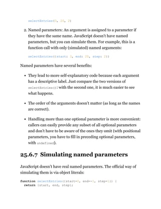 2. Named parameters: An argument is assigned to a parameter if
they have the same name. JavaScript doesn’t have named
parameters, but you can simulate them. For example, this is a
function call with only (simulated) named arguments:
Named parameters have several benefits:
They lead to more self-explanatory code because each argument
has a descriptive label. Just compare the two versions of
selectEntries(): with the second one, it is much easier to see
what happens.
The order of the arguments doesn’t matter (as long as the names
are correct).
Handling more than one optional parameter is more convenient:
callers can easily provide any subset of all optional parameters
and don’t have to be aware of the ones they omit (with positional
parameters, you have to fill in preceding optional parameters,
with undefined).
25.6.7 Simulating named parameters
JavaScript doesn’t have real named parameters. The official way of
simulating them is via object literals:
selectEntries(3, 20, 2)
selectEntries({start: 3, end: 20, step: 2})
function selectEntries({start=0, end=-1, step=1}) {
return {start, end, step};
 
