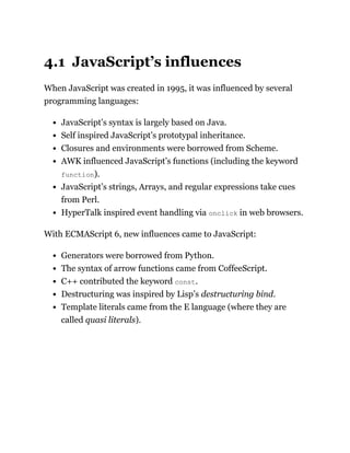 4.1 JavaScript’s influences
When JavaScript was created in 1995, it was influenced by several
programming languages:
JavaScript’s syntax is largely based on Java.
Self inspired JavaScript’s prototypal inheritance.
Closures and environments were borrowed from Scheme.
AWK influenced JavaScript’s functions (including the keyword
function).
JavaScript’s strings, Arrays, and regular expressions take cues
from Perl.
HyperTalk inspired event handling via onclick in web browsers.
With ECMAScript 6, new influences came to JavaScript:
Generators were borrowed from Python.
The syntax of arrow functions came from CoffeeScript.
C++ contributed the keyword const.
Destructuring was inspired by Lisp’s destructuring bind.
Template literals came from the E language (where they are
called quasi literals).
 