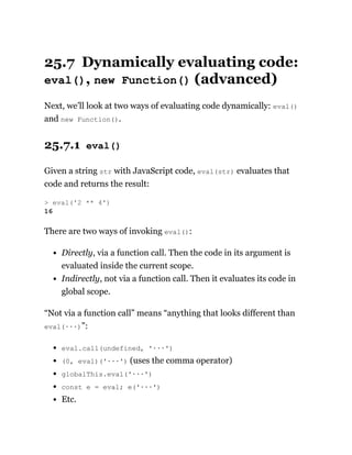 25.7 Dynamically evaluating code:
eval(), new Function() (advanced)
Next, we’ll look at two ways of evaluating code dynamically: eval()
and new Function().
25.7.1 eval()
Given a string str with JavaScript code, eval(str) evaluates that
code and returns the result:
There are two ways of invoking eval():
Directly, via a function call. Then the code in its argument is
evaluated inside the current scope.
Indirectly, not via a function call. Then it evaluates its code in
global scope.
“Not via a function call” means “anything that looks different than
eval(···)”:
eval.call(undefined, '···')
(0, eval)('···') (uses the comma operator)
globalThis.eval('···')
const e = eval; e('···')
Etc.
> eval('2 ** 4')
16
 