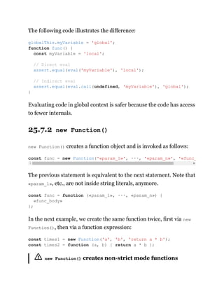 The following code illustrates the difference:
Evaluating code in global context is safer because the code has access
to fewer internals.
25.7.2 new Function()
new Function() creates a function object and is invoked as follows:
The previous statement is equivalent to the next statement. Note that
«param_1», etc., are not inside string literals, anymore.
In the next example, we create the same function twice, first via new
Function(), then via a function expression:
new Function() creates non-strict mode functions
globalThis.myVariable = 'global';
function func() {
const myVariable = 'local';
// Direct eval
assert.equal(eval('myVariable'), 'local');
// Indirect eval
assert.equal(eval.call(undefined, 'myVariable'), 'global');
}
const func = new Function('«param_1»', ···, '«param_n»', '«func_
const func = function («param_1», ···, «param_n») {
«func_body»
};
const times1 = new Function('a', 'b', 'return a * b');
const times2 = function (a, b) { return a * b };
 