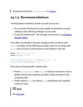 Functions created via new Function() are sloppy.
25.7.3 Recommendations
Avoid dynamic evaluation of code as much as you can:
It’s a security risk because it may enable an attacker to execute
arbitrary code with the privileges of your code.
It may be switched off – for example, in browsers, via a Content
Security Policy.
Very often, JavaScript is dynamic enough so that you don’t need
eval() or similar. In the following example, what we are doing with
eval() (line A) can be achieved just as well without it (line B).
If you have to dynamically evaluate code:
Prefer new Function() over eval(): it always executes its code in
global context and a function provides a clean interface to the
evaluated code.
Prefer indirect eval over direct eval: evaluating code in global
context is safer.
Quiz
See quiz app.
const obj = {a: 1, b: 2};
const propKey = 'b';
assert.equal(eval('obj.' + propKey), 2); // (A)
assert.equal(obj[propKey], 2); // (B)
 