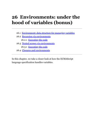 26 Environments: under the
hood of variables (bonus)
26.1 Environment: data structure for managing variables
26.2 Recursion via environments
26.2.1 Executing the code
26.3 Nested scopes via environments
26.3.1 Executing the code
26.4 Closures and environments
In this chapter, we take a closer look at how the ECMAScript
language specification handles variables.
 