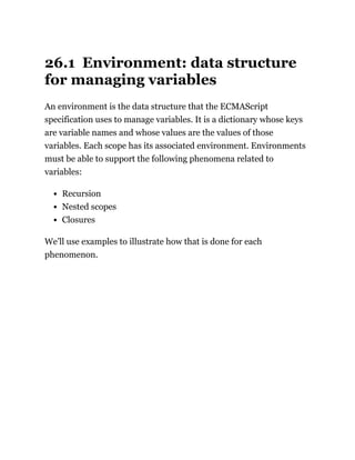 26.1 Environment: data structure
for managing variables
An environment is the data structure that the ECMAScript
specification uses to manage variables. It is a dictionary whose keys
are variable names and whose values are the values of those
variables. Each scope has its associated environment. Environments
must be able to support the following phenomena related to
variables:
Recursion
Nested scopes
Closures
We’ll use examples to illustrate how that is done for each
phenomenon.
 