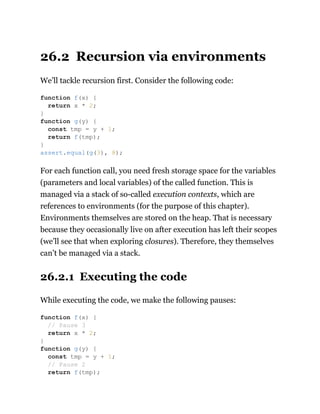 26.2 Recursion via environments
We’ll tackle recursion first. Consider the following code:
For each function call, you need fresh storage space for the variables
(parameters and local variables) of the called function. This is
managed via a stack of so-called execution contexts, which are
references to environments (for the purpose of this chapter).
Environments themselves are stored on the heap. That is necessary
because they occasionally live on after execution has left their scopes
(we’ll see that when exploring closures). Therefore, they themselves
can’t be managed via a stack.
26.2.1 Executing the code
While executing the code, we make the following pauses:
function f(x) {
return x * 2;
}
function g(y) {
const tmp = y + 1;
return f(tmp);
}
assert.equal(g(3), 8);
function f(x) {
// Pause 3
return x * 2;
}
function g(y) {
const tmp = y + 1;
// Pause 2
return f(tmp);
 