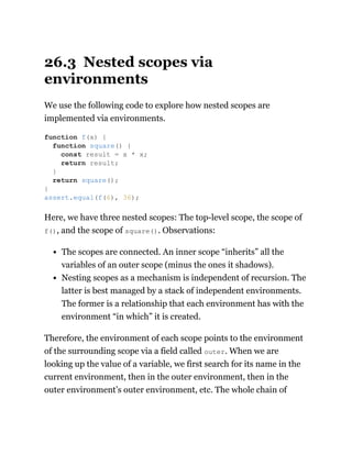 26.3 Nested scopes via
environments
We use the following code to explore how nested scopes are
implemented via environments.
Here, we have three nested scopes: The top-level scope, the scope of
f(), and the scope of square(). Observations:
The scopes are connected. An inner scope “inherits” all the
variables of an outer scope (minus the ones it shadows).
Nesting scopes as a mechanism is independent of recursion. The
latter is best managed by a stack of independent environments.
The former is a relationship that each environment has with the
environment “in which” it is created.
Therefore, the environment of each scope points to the environment
of the surrounding scope via a field called outer. When we are
looking up the value of a variable, we first search for its name in the
current environment, then in the outer environment, then in the
outer environment’s outer environment, etc. The whole chain of
function f(x) {
function square() {
const result = x * x;
return result;
}
return square();
}
assert.equal(f(6), 36);
 