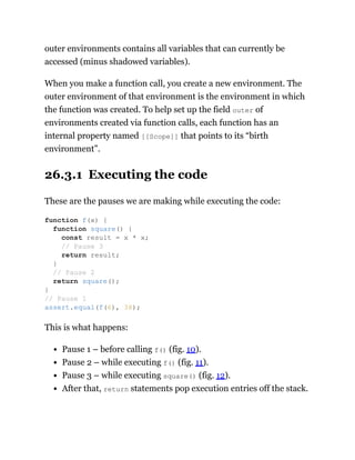outer environments contains all variables that can currently be
accessed (minus shadowed variables).
When you make a function call, you create a new environment. The
outer environment of that environment is the environment in which
the function was created. To help set up the field outer of
environments created via function calls, each function has an
internal property named [[Scope]] that points to its “birth
environment”.
26.3.1 Executing the code
These are the pauses we are making while executing the code:
This is what happens:
Pause 1 – before calling f() (fig. 10).
Pause 2 – while executing f() (fig. 11).
Pause 3 – while executing square() (fig. 12).
After that, return statements pop execution entries off the stack.
function f(x) {
function square() {
const result = x * x;
// Pause 3
return result;
}
// Pause 2
return square();
}
// Pause 1
assert.equal(f(6), 36);
 
