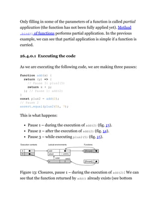 Only filling in some of the parameters of a function is called partial
application (the function has not been fully applied yet). Method
.bind() of functions performs partial application. In the previous
example, we can see that partial application is simple if a function is
curried.
26.4.0.1 Executing the code
As we are executing the following code, we are making three pauses:
This is what happens:
Pause 1 – during the execution of add(2) (fig. 13).
Pause 2 – after the execution of add(2) (fig. 14).
Pause 3 – while executing plus2(5) (fig. 15).
[[Scope]]
1
0
( uninit.)
plus2
add
2
x
outer
Lexical environments
Execution contexts Functions
[[Scope]]
add(2)
Figure 13: Closures, pause 1 – during the execution of add(2): We can
see that the function returned by add() already exists (see bottom
function add(x) {
return (y) => {
// Pause 3: plus2(5)
return x + y;
}; // Pause 1: add(2)
}
const plus2 = add(2);
// Pause 2
assert.equal(plus2(5), 7);
 