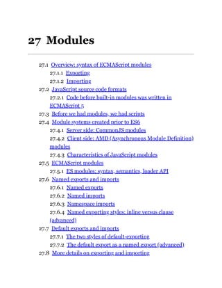 27 Modules
27.1 Overview: syntax of ECMAScript modules
27.1.1 Exporting
27.1.2 Importing
27.2 JavaScript source code formats
27.2.1 Code before built-in modules was written in
ECMAScript 5
27.3 Before we had modules, we had scripts
27.4 Module systems created prior to ES6
27.4.1 Server side: CommonJS modules
27.4.2 Client side: AMD (Asynchronous Module Definition)
modules
27.4.3 Characteristics of JavaScript modules
27.5 ECMAScript modules
27.5.1 ES modules: syntax, semantics, loader API
27.6 Named exports and imports
27.6.1 Named exports
27.6.2 Named imports
27.6.3 Namespace imports
27.6.4 Named exporting styles: inline versus clause
(advanced)
27.7 Default exports and imports
27.7.1 The two styles of default-exporting
27.7.2 The default export as a named export (advanced)
27.8 More details on exporting and importing
 