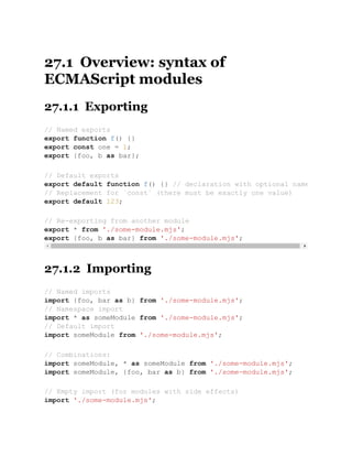 27.1 Overview: syntax of
ECMAScript modules
27.1.1 Exporting
27.1.2 Importing
// Named exports
export function f() {}
export const one = 1;
export {foo, b as bar};
// Default exports
export default function f() {} // declaration with optional name
// Replacement for `const` (there must be exactly one value)
export default 123;
// Re-exporting from another module
export * from './some-module.mjs';
export {foo, b as bar} from './some-module.mjs';
// Named imports
import {foo, bar as b} from './some-module.mjs';
// Namespace import
import * as someModule from './some-module.mjs';
// Default import
import someModule from './some-module.mjs';
// Combinations:
import someModule, * as someModule from './some-module.mjs';
import someModule, {foo, bar as b} from './some-module.mjs';
// Empty import (for modules with side effects)
import './some-module.mjs';
 