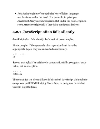 JavaScript engines often optimize less-efficient language
mechanisms under the hood. For example, in principle,
JavaScript Arrays are dictionaries. But under the hood, engines
store Arrays contiguously if they have contiguous indices.
4.2.1 JavaScript often fails silently
JavaScript often fails silently. Let’s look at two examples.
First example: If the operands of an operator don’t have the
appropriate types, they are converted as necessary.
Second example: If an arithmetic computation fails, you get an error
value, not an exception.
The reason for the silent failures is historical: JavaScript did not have
exceptions until ECMAScript 3. Since then, its designers have tried
to avoid silent failures.
> '3' * '5'
15
> 1 / 0
Infinity
 