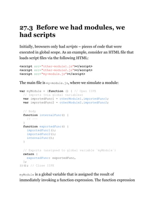 27.3 Before we had modules, we
had scripts
Initially, browsers only had scripts – pieces of code that were
executed in global scope. As an example, consider an HTML file that
loads script files via the following HTML:
The main file is my-module.js, where we simulate a module:
myModule is a global variable that is assigned the result of
immediately invoking a function expression. The function expression
<script src="other-module1.js"></script>
<script src="other-module2.js"></script>
<script src="my-module.js"></script>
var myModule = (function () { // Open IIFE
// Imports (via global variables)
var importedFunc1 = otherModule1.importedFunc1;
var importedFunc2 = otherModule2.importedFunc2;
// Body
function internalFunc() {
// ···
}
function exportedFunc() {
importedFunc1();
importedFunc2();
internalFunc();
}
// Exports (assigned to global variable `myModule`)
return {
exportedFunc: exportedFunc,
};
})(); // Close IIFE
 