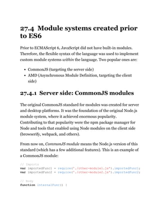 27.4 Module systems created prior
to ES6
Prior to ECMAScript 6, JavaScript did not have built-in modules.
Therefore, the flexible syntax of the language was used to implement
custom module systems within the language. Two popular ones are:
CommonJS (targeting the server side)
AMD (Asynchronous Module Definition, targeting the client
side)
27.4.1 Server side: CommonJS modules
The original CommonJS standard for modules was created for server
and desktop platforms. It was the foundation of the original Node.js
module system, where it achieved enormous popularity.
Contributing to that popularity were the npm package manager for
Node and tools that enabled using Node modules on the client side
(browserify, webpack, and others).
From now on, CommonJS module means the Node.js version of this
standard (which has a few additional features). This is an example of
a CommonJS module:
// Imports
var importedFunc1 = require('./other-module1.js').importedFunc1;
var importedFunc2 = require('./other-module2.js').importedFunc2;
// Body
function internalFunc() {
 