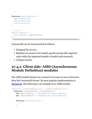 CommonJS can be characterized as follows:
Designed for servers.
Modules are meant to be loaded synchronously (the importer
waits while the imported module is loaded and executed).
Compact syntax.
27.4.2 Client side: AMD (Asynchronous
Module Definition) modules
The AMD module format was created to be easier to use in browsers
than the CommonJS format. Its most popular implementation is
RequireJS. The following is an example of an AMD module.
// ···
}
function exportedFunc() {
importedFunc1();
importedFunc2();
internalFunc();
}
// Exports
module.exports = {
exportedFunc: exportedFunc,
};
define(['./other-module1.js', './other-module2.js'],
function (otherModule1, otherModule2) {
var importedFunc1 = otherModule1.importedFunc1;
var importedFunc2 = otherModule2.importedFunc2;
function internalFunc() {
// ···
}
 