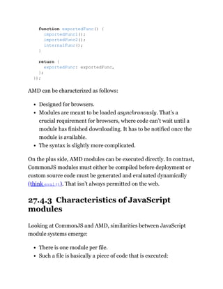 AMD can be characterized as follows:
Designed for browsers.
Modules are meant to be loaded asynchronously. That’s a
crucial requirement for browsers, where code can’t wait until a
module has finished downloading. It has to be notified once the
module is available.
The syntax is slightly more complicated.
On the plus side, AMD modules can be executed directly. In contrast,
CommonJS modules must either be compiled before deployment or
custom source code must be generated and evaluated dynamically
(think eval()). That isn’t always permitted on the web.
27.4.3 Characteristics of JavaScript
modules
Looking at CommonJS and AMD, similarities between JavaScript
module systems emerge:
There is one module per file.
Such a file is basically a piece of code that is executed:
function exportedFunc() {
importedFunc1();
importedFunc2();
internalFunc();
}
return {
exportedFunc: exportedFunc,
};
});
 