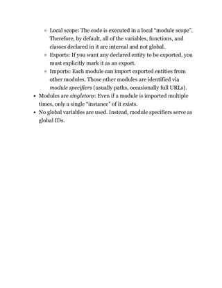 Local scope: The code is executed in a local “module scope”.
Therefore, by default, all of the variables, functions, and
classes declared in it are internal and not global.
Exports: If you want any declared entity to be exported, you
must explicitly mark it as an export.
Imports: Each module can import exported entities from
other modules. Those other modules are identified via
module specifiers (usually paths, occasionally full URLs).
Modules are singletons: Even if a module is imported multiple
times, only a single “instance” of it exists.
No global variables are used. Instead, module specifiers serve as
global IDs.
 
