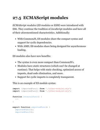 27.5 ECMAScript modules
ECMAScript modules (ES modules or ESM) were introduced with
ES6. They continue the tradition of JavaScript modules and have all
of their aforementioned characteristics. Additionally:
With CommonJS, ES modules share the compact syntax and
support for cyclic dependencies.
With AMD, ES modules share being designed for asynchronous
loading.
ES modules also have new benefits:
The syntax is even more compact than CommonJS’s.
Modules have static structures (which can’t be changed at
runtime). That helps with static checking, optimized access of
imports, dead code elimination, and more.
Support for cyclic imports is completely transparent.
This is an example of ES module syntax:
import {importedFunc1} from './other-module1.mjs';
import {importedFunc2} from './other-module2.mjs';
function internalFunc() {
···
}
export function exportedFunc() {
importedFunc1();
importedFunc2();
 