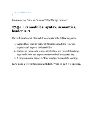 From now on, “module” means “ECMAScript module”.
27.5.1 ES modules: syntax, semantics,
loader API
The full standard of ES modules comprises the following parts:
1. Syntax (how code is written): What is a module? How are
imports and exports declared? Etc.
2. Semantics (how code is executed): How are variable bindings
exported? How are imports connected with exports? Etc.
3. A programmatic loader API for configuring module loading.
Parts 1 and 2 were introduced with ES6. Work on part 3 is ongoing.
internalFunc();
}
 