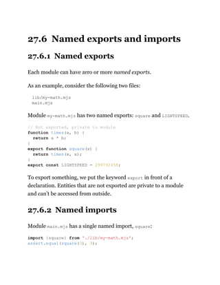 27.6 Named exports and imports
27.6.1 Named exports
Each module can have zero or more named exports.
As an example, consider the following two files:
lib/my-math.mjs
main.mjs
Module my-math.mjs has two named exports: square and LIGHTSPEED.
To export something, we put the keyword export in front of a
declaration. Entities that are not exported are private to a module
and can’t be accessed from outside.
27.6.2 Named imports
Module main.mjs has a single named import, square:
// Not exported, private to module
function times(a, b) {
return a * b;
}
export function square(x) {
return times(x, x);
}
export const LIGHTSPEED = 299792458;
import {square} from './lib/my-math.mjs';
assert.equal(square(3), 9);
 