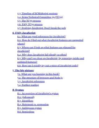 5.3 Timeline of ECMAScript versions
5.4 Ecma Technical Committee 39 (TC39)
5.5 The TC39 process
5.6 FAQ: TC39 process
5.7 Evolving JavaScript: Don’t break the web
6 FAQ: JavaScript
6.1 What are good references for JavaScript?
6.2 How do I find out what JavaScript features are supported
where?
6.3 Where can I look up what features are planned for
JavaScript?
6.4 Why does JavaScript fail silently so often?
6.5 Why can’t we clean up JavaScript, by removing quirks and
outdated features?
6.6 How can I quickly try out a piece of JavaScript code?
7 The big picture
7.1 What are you learning in this book?
7.2 The structure of browsers and Node.js
7.3 JavaScript references
7.4 Further reading
8 Syntax
8.1 An overview of JavaScript’s syntax
8.2 (Advanced)
8.3 Identifiers
8.4 Statement vs. expression
8.5 Ambiguous syntax
8.6 Semicolons
 