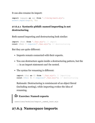 It can also rename its import:
27.6.2.1 Syntactic pitfall: named importing is not
destructuring
Both named importing and destructuring look similar:
But they are quite different:
Imports remain connected with their exports.
You can destructure again inside a destructuring pattern, but the
{} in an import statement can’t be nested.
The syntax for renaming is different:
Rationale: Destructuring is reminiscent of an object literal
(including nesting), while importing evokes the idea of
renaming.
Exercise: Named exports
exercises/modules/export_named_test.mjs
27.6.3 Namespace imports
import {square as sq} from './lib/my-math.mjs';
assert.equal(sq(3), 9);
import {foo} from './bar.mjs'; // import
const {foo} = require('./bar.mjs'); // destructuring
import {foo as f} from './bar.mjs'; // importing
const {foo: f} = require('./bar.mjs'); // destructuring
 