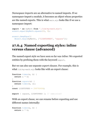 Namespace imports are an alternative to named imports. If we
namespace-import a module, it becomes an object whose properties
are the named exports. This is what main.mjs looks like if we use a
namespace import:
27.6.4 Named exporting styles: inline
versus clause (advanced)
The named export style we have seen so far was inline: We exported
entities by prefixing them with the keyword export.
But we can also use separate export clauses. For example, this is
what lib/my-math.mjs looks like with an export clause:
With an export clause, we can rename before exporting and use
different names internally:
import * as myMath from './lib/my-math.mjs';
assert.equal(myMath.square(3), 9);
assert.deepEqual(
Object.keys(myMath), ['LIGHTSPEED', 'square']);
function times(a, b) {
return a * b;
}
function square(x) {
return times(x, x);
}
const LIGHTSPEED = 299792458;
export { square, LIGHTSPEED }; // semicolon!
function times(a, b) {
return a * b;
 