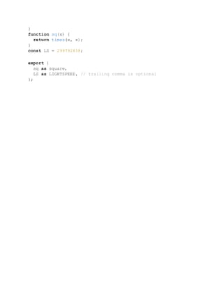 }
function sq(x) {
return times(x, x);
}
const LS = 299792458;
export {
sq as square,
LS as LIGHTSPEED, // trailing comma is optional
};
 
