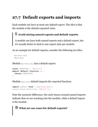 27.7 Default exports and imports
Each module can have at most one default export. The idea is that
the module is the default-exported value.
Avoid mixing named exports and default exports
A module can have both named exports and a default export, but
it’s usually better to stick to one export style per module.
As an example for default exports, consider the following two files:
my-func.mjs
main.mjs
Module my-func.mjs has a default export:
Module main.mjs default-imports the exported function:
Note the syntactic difference: the curly braces around named imports
indicate that we are reaching into the module, while a default import
is the module.
What are use cases for default exports?
const GREETING = 'Hello!';
export default function () {
return GREETING;
}
import myFunc from './my-func.mjs';
assert.equal(myFunc(), 'Hello!');
 