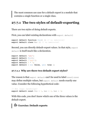 The most common use case for a default export is a module that
contains a single function or a single class.
27.7.1 The two styles of default-exporting
There are two styles of doing default exports.
First, you can label existing declarations with export default:
Second, you can directly default-export values. In that style, export
default is itself much like a declaration.
27.7.1.1 Why are there two default export styles?
The reason is that export default can’t be used to label const: const
may define multiple values, but export default needs exactly one
value. Consider the following hypothetical code:
With this code, you don’t know which one of the three values is the
default export.
Exercise: Default exports
export default function foo() {} // no semicolon!
export default class Bar {} // no semicolon!
export default 'abc';
export default foo();
export default /^xyz$/;
export default 5 * 7;
export default { no: false, yes: true };
// Not legal JavaScript!
export default const foo = 1, bar = 2, baz = 3;
 