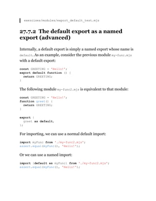 exercises/modules/export_default_test.mjs
27.7.2 The default export as a named
export (advanced)
Internally, a default export is simply a named export whose name is
default. As an example, consider the previous module my-func.mjs
with a default export:
The following module my-func2.mjs is equivalent to that module:
For importing, we can use a normal default import:
Or we can use a named import:
const GREETING = 'Hello!';
export default function () {
return GREETING;
}
const GREETING = 'Hello!';
function greet() {
return GREETING;
}
export {
greet as default,
};
import myFunc from './my-func2.mjs';
assert.equal(myFunc(), 'Hello!');
import {default as myFunc} from './my-func2.mjs';
assert.equal(myFunc(), 'Hello!');
 