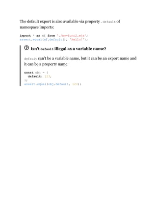 The default export is also available via property .default of
namespace imports:
Isn’t default illegal as a variable name?
default can’t be a variable name, but it can be an export name and
it can be a property name:
import * as mf from './my-func2.mjs';
assert.equal(mf.default(), 'Hello!');
const obj = {
default: 123,
};
assert.equal(obj.default, 123);
 