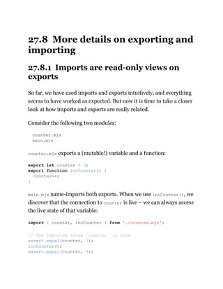27.8 More details on exporting and
importing
27.8.1 Imports are read-only views on
exports
So far, we have used imports and exports intuitively, and everything
seems to have worked as expected. But now it is time to take a closer
look at how imports and exports are really related.
Consider the following two modules:
counter.mjs
main.mjs
counter.mjs exports a (mutable!) variable and a function:
main.mjs name-imports both exports. When we use incCounter(), we
discover that the connection to counter is live – we can always access
the live state of that variable:
export let counter = 3;
export function incCounter() {
counter++;
}
import { counter, incCounter } from './counter.mjs';
// The imported value `counter` is live
assert.equal(counter, 3);
incCounter();
assert.equal(counter, 4);
 