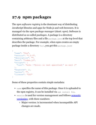 27.9 npm packages
The npm software registry is the dominant way of distributing
JavaScript libraries and apps for Node.js and web browsers. It is
managed via the npm package manager (short: npm). Software is
distributed as so-called packages. A package is a directory
containing arbitrary files and a file package.json at the top level that
describes the package. For example, when npm creates an empty
package inside a directory foo/, you get this package.json:
Some of these properties contain simple metadata:
name specifies the name of this package. Once it is uploaded to
the npm registry, it can be installed via npm install foo.
version is used for version management and follows semantic
versioning, with three numbers:
Major version: is incremented when incompatible API
changes are made.
{
"name": "foo",
"version": "1.0.0",
"description": "",
"main": "index.js",
"scripts": {
"test": "echo "Error: no test specified" && exit 1"
},
"keywords": [],
"author": "",
"license": "ISC"
}
 