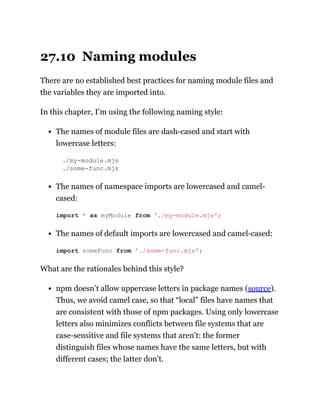 27.10 Naming modules
There are no established best practices for naming module files and
the variables they are imported into.
In this chapter, I’m using the following naming style:
The names of module files are dash-cased and start with
lowercase letters:
./my-module.mjs
./some-func.mjs
The names of namespace imports are lowercased and camel-
cased:
The names of default imports are lowercased and camel-cased:
What are the rationales behind this style?
npm doesn’t allow uppercase letters in package names (source).
Thus, we avoid camel case, so that “local” files have names that
are consistent with those of npm packages. Using only lowercase
letters also minimizes conflicts between file systems that are
case-sensitive and file systems that aren’t: the former
distinguish files whose names have the same letters, but with
different cases; the latter don’t.
import * as myModule from './my-module.mjs';
import someFunc from './some-func.mjs';
 