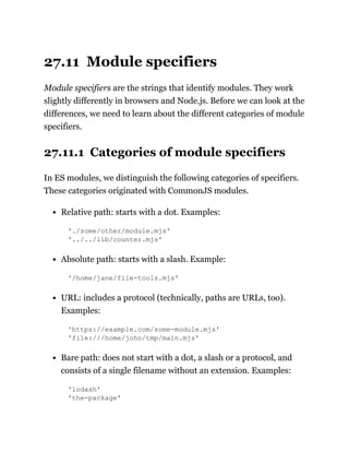 27.11 Module specifiers
Module specifiers are the strings that identify modules. They work
slightly differently in browsers and Node.js. Before we can look at the
differences, we need to learn about the different categories of module
specifiers.
27.11.1 Categories of module specifiers
In ES modules, we distinguish the following categories of specifiers.
These categories originated with CommonJS modules.
Relative path: starts with a dot. Examples:
'./some/other/module.mjs'
'../../lib/counter.mjs'
Absolute path: starts with a slash. Example:
'/home/jane/file-tools.mjs'
URL: includes a protocol (technically, paths are URLs, too).
Examples:
'https://example.com/some-module.mjs'
'file:///home/john/tmp/main.mjs'
Bare path: does not start with a dot, a slash or a protocol, and
consists of a single filename without an extension. Examples:
'lodash'
'the-package'
 