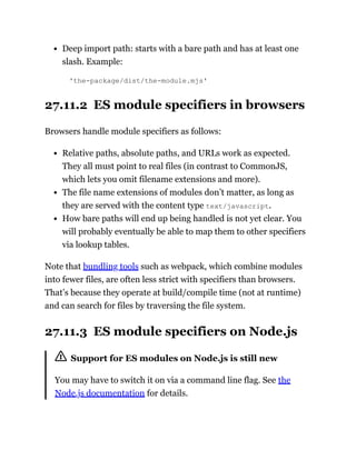 Deep import path: starts with a bare path and has at least one
slash. Example:
'the-package/dist/the-module.mjs'
27.11.2 ES module specifiers in browsers
Browsers handle module specifiers as follows:
Relative paths, absolute paths, and URLs work as expected.
They all must point to real files (in contrast to CommonJS,
which lets you omit filename extensions and more).
The file name extensions of modules don’t matter, as long as
they are served with the content type text/javascript.
How bare paths will end up being handled is not yet clear. You
will probably eventually be able to map them to other specifiers
via lookup tables.
Note that bundling tools such as webpack, which combine modules
into fewer files, are often less strict with specifiers than browsers.
That’s because they operate at build/compile time (not at runtime)
and can search for files by traversing the file system.
27.11.3 ES module specifiers on Node.js
Support for ES modules on Node.js is still new
You may have to switch it on via a command line flag. See the
Node.js documentation for details.
 